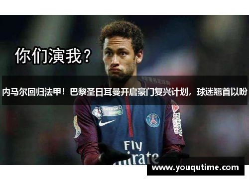 内马尔回归法甲！巴黎圣日耳曼开启豪门复兴计划，球迷翘首以盼