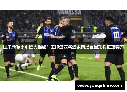 国米新赛季引援大揭秘！主帅透露将追求前场巨星加强进攻实力