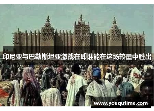 印尼亚与巴勒斯坦亚激战在即谁能在这场较量中胜出
