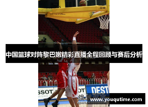 中国篮球对阵黎巴嫩精彩直播全程回顾与赛后分析