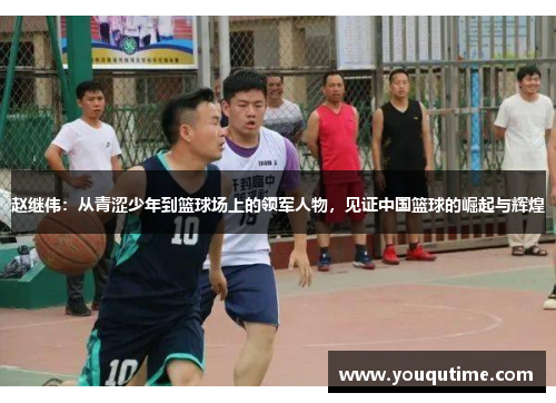 赵继伟：从青涩少年到篮球场上的领军人物，见证中国篮球的崛起与辉煌