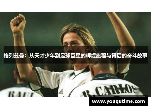 格列兹曼：从天才少年到足球巨星的辉煌旅程与背后的奋斗故事