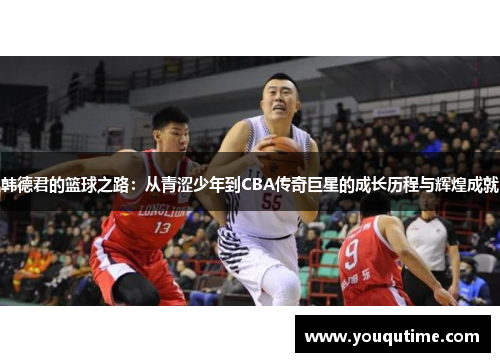 韩德君的篮球之路：从青涩少年到CBA传奇巨星的成长历程与辉煌成就