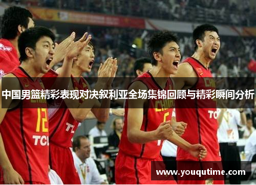 中国男篮精彩表现对决叙利亚全场集锦回顾与精彩瞬间分析